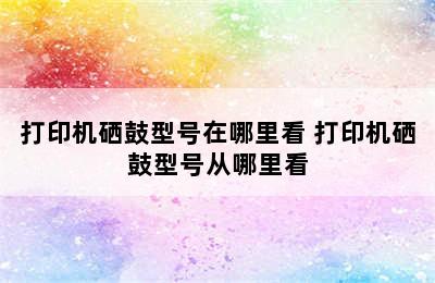 打印机硒鼓型号在哪里看 打印机硒鼓型号从哪里看